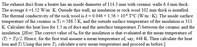 The exhaust duct from a heater has an inside diameter of 114.3 mm with ceramic walls 6.4 mm thick.
The average k=1.52 W/m: K. Outside this wall, an insulation or rock wool 102 mm thick is installed.
The thermal conductivity of the rock wool is k= 0.046 + 1.56 x 104 T°C (W/m · K). The inside surface
temperature of the ceramic is T1 = 588.7 K, and the outside surface temperature of the insulation is 311
K. Calculate the heat loss for 1.5 m of duct and the interface temperature Ti between the ceramic and the
insulation. [Hint: The correct value of km for the insulation is that evaluated at the mean temperature of
(T2 + T3)/2. Hence, for the first trial assume a mean temperature of, say, 448 K. Then calculate the heat
loss and T2 Using this new T2, calculate a new mean temperature and proceed as before.]

