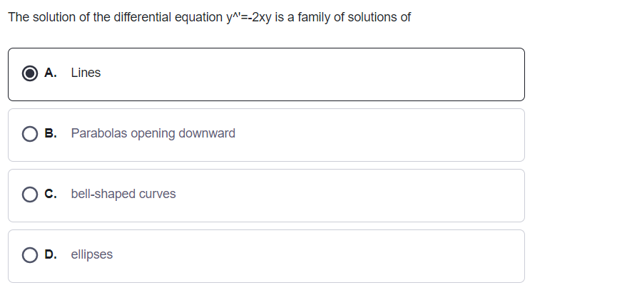 The solution of the differential equation y^=-2xy is a family of solutions of
O A. Lines
B. Parabolas opening downward
O c. bell-shaped curves
O D. ellipses
