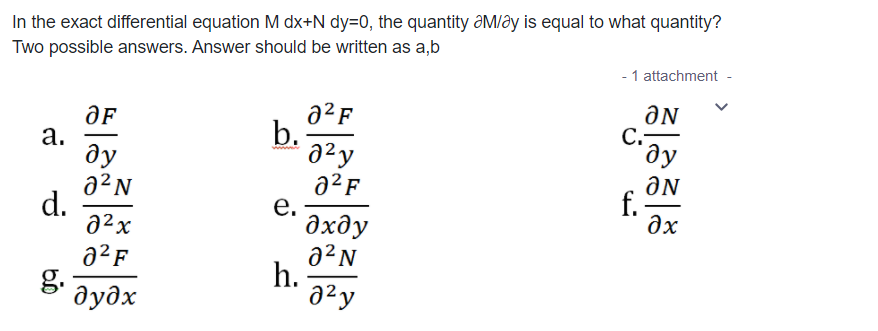 In the exact differential equation M dx+N dy=0, the quantity ƏM/ây is equal to what quantity?
Two possible answers. Answer should be written as a,b
- 1 attachment -
a²F
b.
а.
ду
a²N
d.
a²x
C.
ду
ƏN
f.
a²F
е.
дхду
a²N
h.
a²y
əx
a²F
g.
дудх
