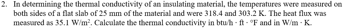 2. In determining the thermal conductivity of an insulating material, the temperatures were measured on
both sides of a flat slab of 25 mm of the material and were 318.4 and 303.2 K. The heat flux was
measured as 35.1 W/m2. Calculate the thermal conductivity in btu/h · ft · °F and in W/m · K.
