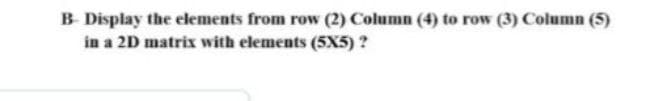 B Display the elements from row (2) Column (4) to row (3) Column (5)
in a 2D matrix with elements (5X5) ?
