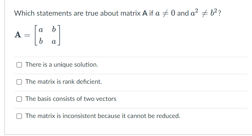 Which statements are true about matrix A if a 0 and a² # 6²?
a
b
- [86]
b
a
A =
There is a unique solution.
The matrix is rank deficient.
The basis consists of two vectors
The matrix is inconsistent because it cannot be reduced.