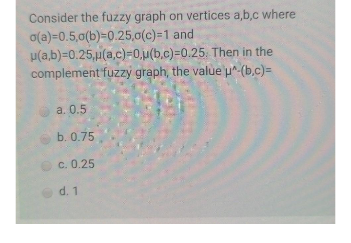 Consider the fuzzy graph on vertices a,b,c where
o(a)=0.5,0(b)=0.25,0(c)=1 and
p(a,b)=0.25,µ(a,c)=0,µ(b,c)=0.25. Then in the
complement fuzzy graph, the value p^-(b,c)=
a. 0.5
b. 0.75
c. 0.25
d. 1
