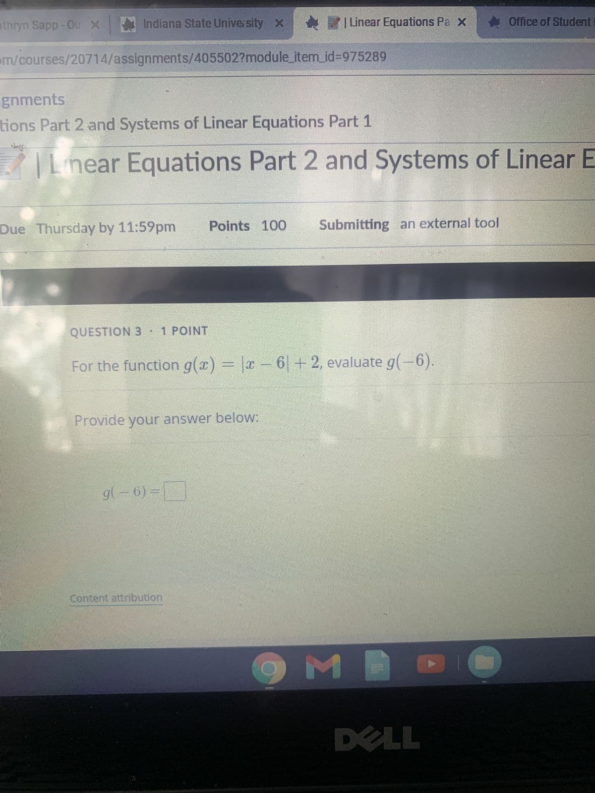 athryn Sapp-Ou X Indiana State University Linear Equations Pa x Office of Student
m/courses/20714/assignments/405502?module_item_id=975289
gnments
tions Part 2 and Systems of Linear Equations Part 1
Linear Equations Part 2 and Systems of Linear E
Due Thursday by 11:59pm Points 100 Submitting an external tool
122
QUESTION 3 1 POINT
For the function g(x) = |x6|+2, evaluate g(-6).
Provide your answer below:
g(-6)=
Content attribution
M
175
DELL