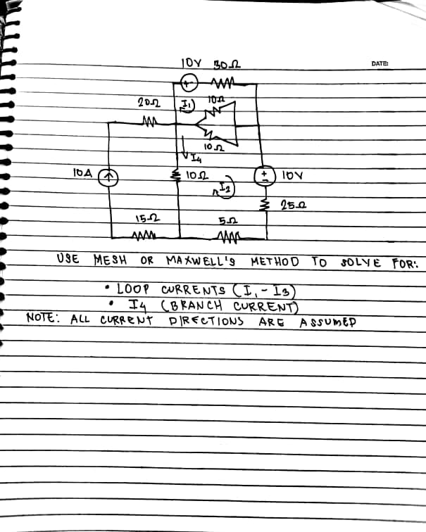 DATE
202
IDA A
Ź 25.0
152
AAAM
USE MESH OR MAXWELL's METHOD To SOLYE FOR:
• LOOP CURRENTS (I,- Is)
Iq (BRANCH CURRENT)
PIRECTIONS ARE ASUMED
NOTE: ALL CURRENT
