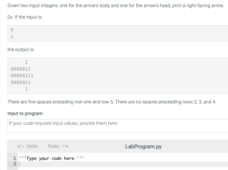 Given two input integers: one for the arrow's body and one for the arrow's head, print a right-facing arrow.
Ex: If the input is:
1
the output is:
1
0000011
00000111
0000011
1
There are five spaces preceding row one and row 5. There are no spaces preceeding rows 2, 3, and 4.
Input to program
If your code requires input values, provide them here.
Undo
Redo a
LabProgram.py
1 '''Type your code here.'''
2
