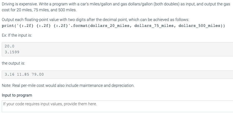 Driving is expensive. Write a program with a car's miles/gallon and gas dollars/gallon (both doubles) as input, and output the gas
cost for 20 miles, 75 miles, and 500 miles.
Output each floating-point value with two digits after the decimal point, which can be achieved as follows:
print('{:.2f} {:.2f} {:.2f}'.format(dollars_20_miles, dollars_75_miles, dollars_500_miles))
Ex: If the input is:
20.0
3.1599
the output is:
3.16 11.85 79.00
Note: Real per-mile cost would also include maintenance and depreciation.
Input to program
If your code requires input values, provide them here.
