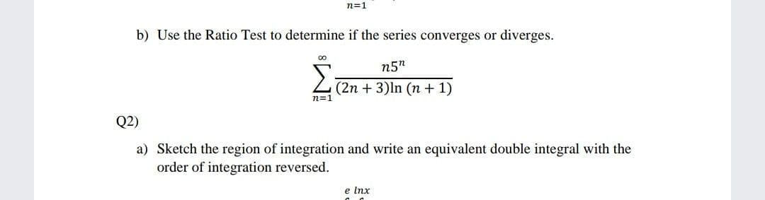 n=1
b) Use the Ratio Test to determine if the series converges or diverges.
n5n
L(2n + 3)ln (n + 1)
n=1
Q2)
a) Sketch the region of integration and write an equivalent double integral with the
order of integration reversed.
e lnx

