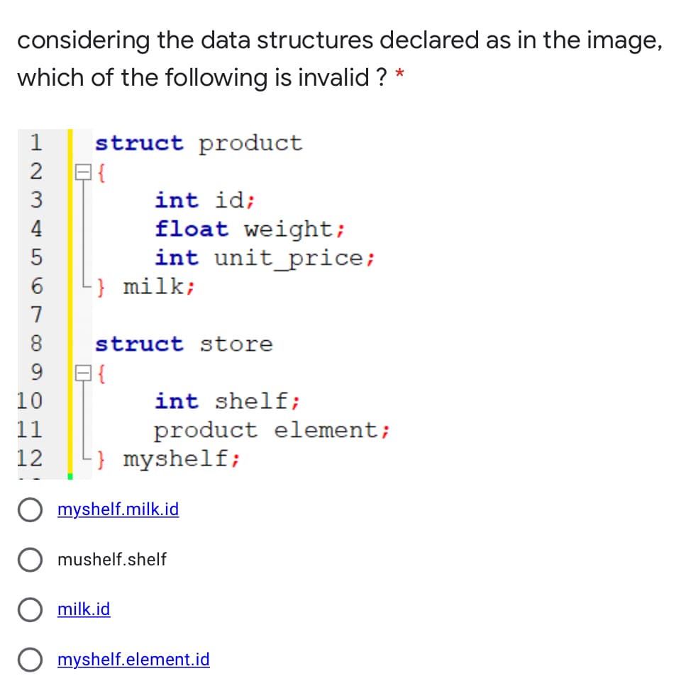 considering the data structures declared as in the image,
which of the following is invalid ? *
struct product
日{
1
int id;
float weight;
int unit_price;
} milk;
4
7
8
struct store
日{
10
9.
int shelf;
11
product element;
12
L} myshelf;
myshelf.milk.id
mushelf.shelf
milk.id
myshelf.element.id
