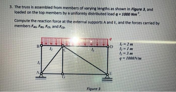 3. The truss is assembled from members of varying lengths as shown in Figure 3, and
loaded on the top members by a uniformly distributed load q = 1000 Nm.
Compute the reaction force at the external supports A and E, and the forces carried by
members FAG Fao Fce, and Feo-
I, = 2 m
12=1 m
I, = 3 m
q= 1000N/m
B
OD
Figure 3
