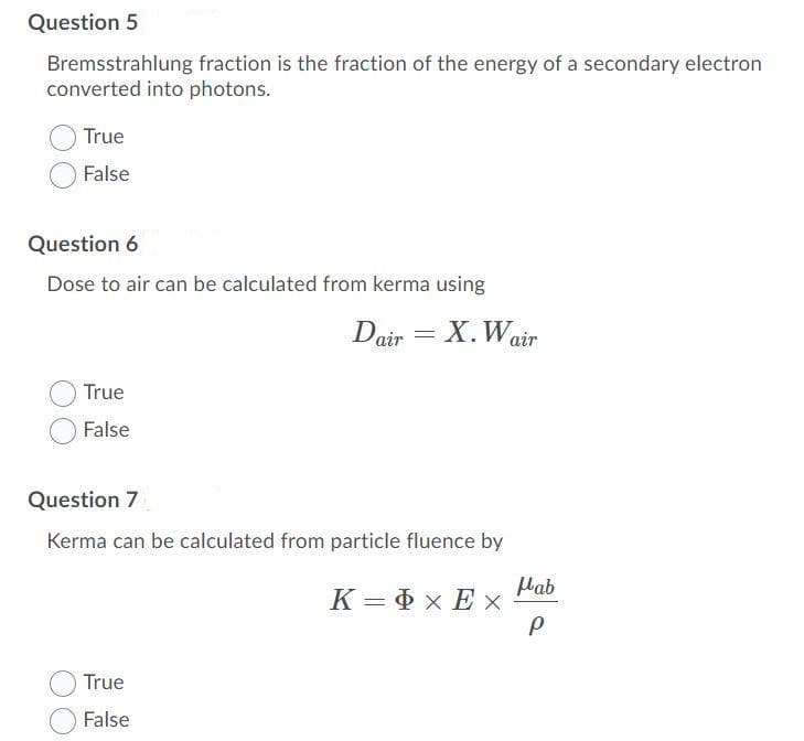 Question 5
Bremsstrahlung fraction is the fraction of the energy of a secondary electron
converted into photons.
True
False
Question 6
Dose to air can be calculated from kerma using
Dair = X.Wair
True
False
Question 7
Kerma can be calculated from particle fluence by
Mab
K = D x Ex
True
False
