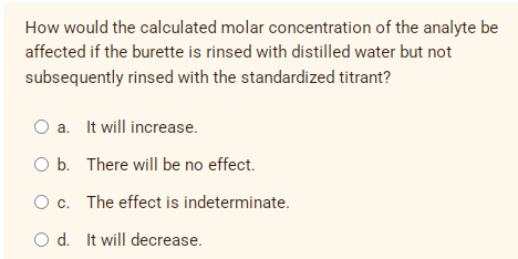 How would the calculated molar concentration of the analyte be
affected if the burette is rinsed with distilled water but not
subsequently rinsed with the standardized titrant?
O a. It will increase.
O b. There will be no effect.
O c. The effect is indeterminate.
O d. It will decrease.
