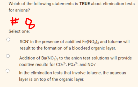Which of the following statements is TRUE about elimination tests
for anions?
Select one:
SCN' in the presence of acidified Fe(NO3)3 and toluene will
result to the formation of a blood-red organic layer.
Addition of Ba(NO3)2 to the anion test solutions will provide
positive results for CO2², PO4³, and N03
In the elimination tests that involve toluene, the aqueous
layer is on top of the organic layer.

