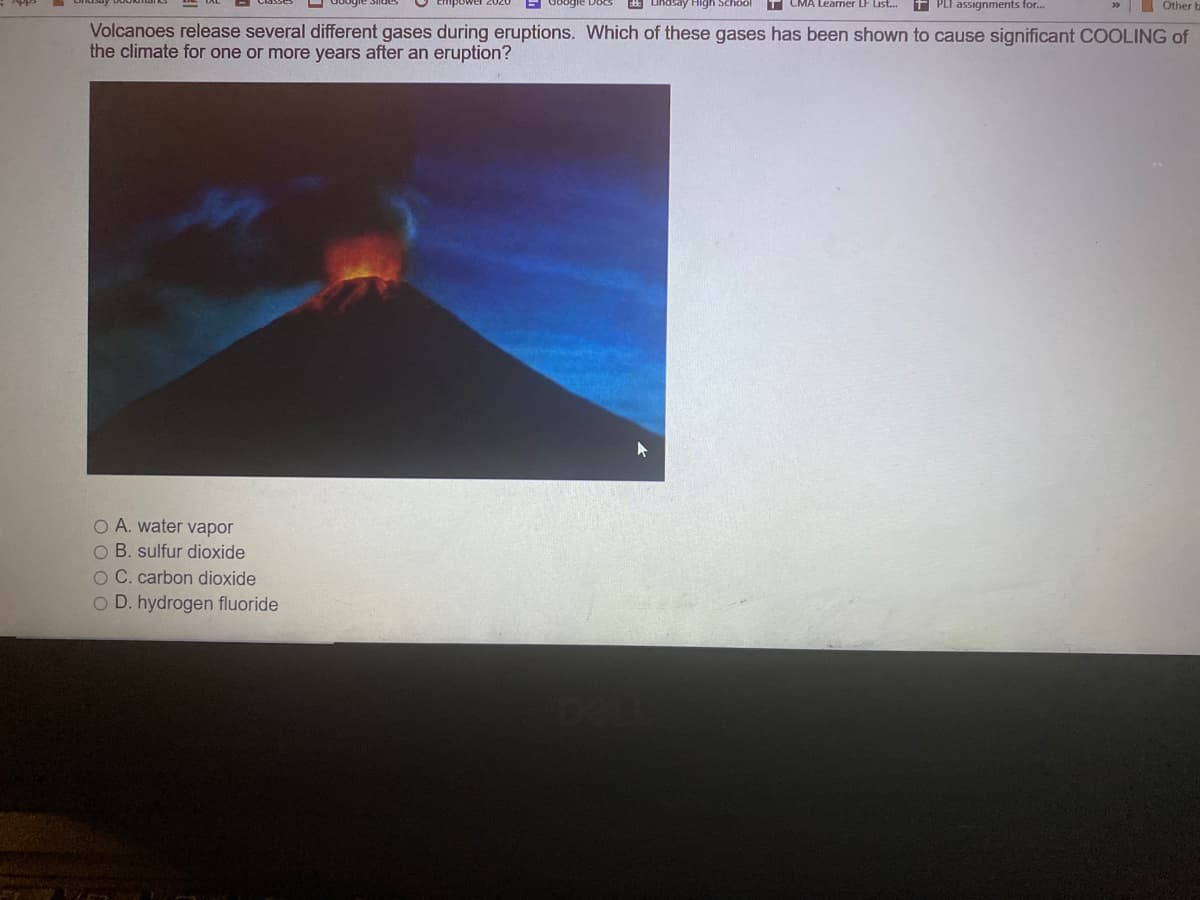 indsay High School
T CMA Leamer LF Lisl.
f PLI assignments for.
Other
Volcanoes release several different gases during eruptions. Which of these gases has been shown to cause significant COOLING of
the climate for one or more years after an eruption?
O A. water vapor
O B. sulfur dioxide
O C. carbon dioxide
O D. hydrogen fluoride
