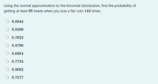 Using the normal approximation to the binomial distribution, find the probability of
getting at least 68 heads when you toss a fair coin 144 times.
O 0.8944
O 0.8599
O 0.7622
O 0.8790
O 0.6984
O 0.7734
O 0.9082
O 0.7577
