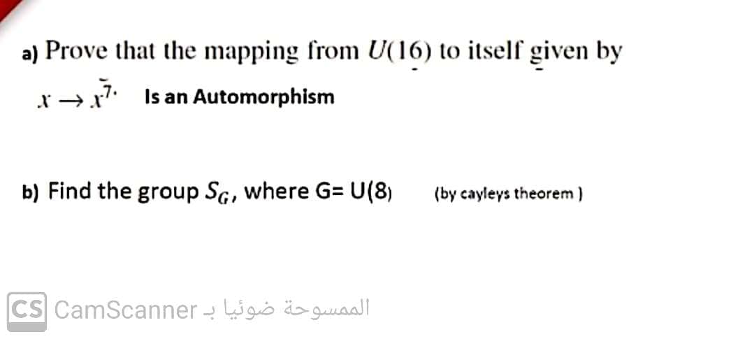 a) Prove that the mapping from U(16) to itself given by
x →x7 Is an Automorphism
b) Find the group SG, where G= U(8)
(by cayleys theorem )
CS CamScanner - igo ä>guaal|
