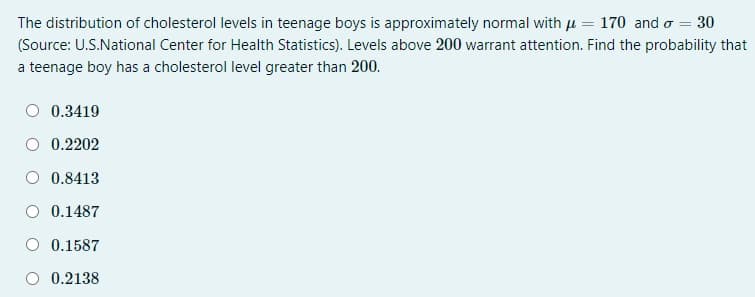 The distribution of cholesterol levels in teenage boys is approximately normal with u = 170 and o = 30
(Source: U.S.National Center for Health Statistics). Levels above 200 warrant attention. Find the probability that
a teenage boy has a cholesterol level greater than 200.
0.3419
0.2202
O 0.8413
O 0.1487
O 0.1587
0.2138
