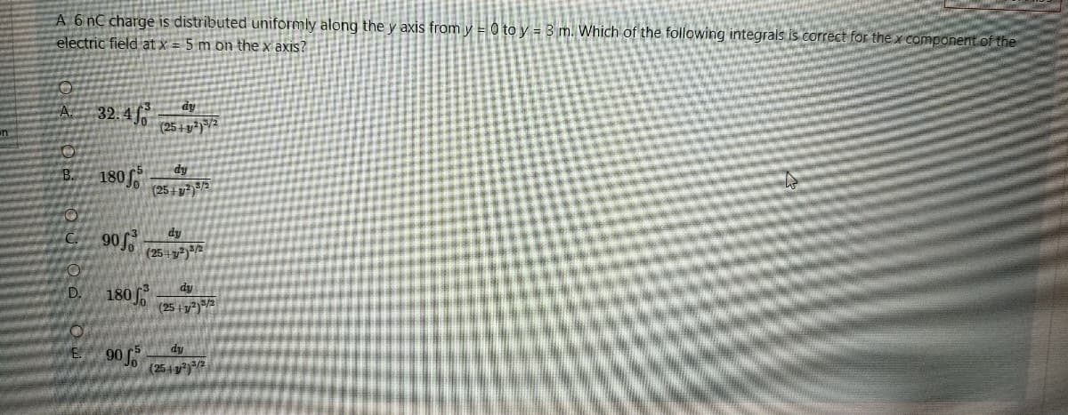 A 6 nC charge is distributed uniformly along the y axis from y = 0 to y = 3 m. Which of the following integrals is correct for the x compdnent of the
electric field at x = 5 m on the x axis?
A 32. 4
dy
(25 + v2)"/2
S 180
(25 1 g²)3/2
C.
dy
(25 + 3²)³/2
180
D.
dy
(25 +y²)=/2
dy
90
(254 )/2
E.
