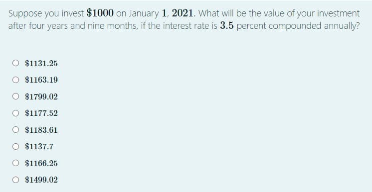 Suppose you invest $1000 on January 1, 2021. What will be the value of your investment
after four years and nine months, if the interest rate is 3.5 percent compounded annually?
$1131.25
$1163.19
O $1799.02
O $1177.52
$1183.61
$1137.7
$1166.25
O $1499.02
