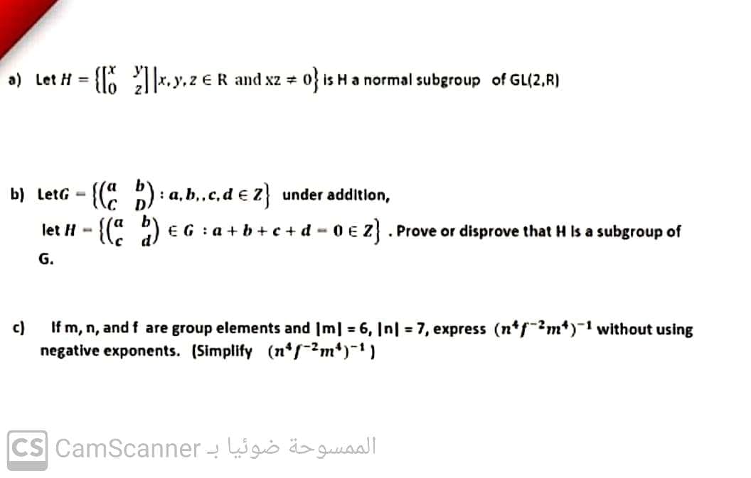 a) Let H = {lo |*.y.z eR and xz o} is H a normal subgroup of GL(2,R)
b) LetG - {( ) : a, b,,c,d € Z} under addition,
by
let H - {( ) E G : a + b + c + d - 0 E Z} . Prove or disprove that H Is a subgroup of
G.
If m, n, and f are group elements and Im| = 6, In| = 7, express (n*f?m*)-1 without using
negative exponents. (Simplify (n*r?m*)¯1)
c)
CS CamScanner - go ä>gussaall
