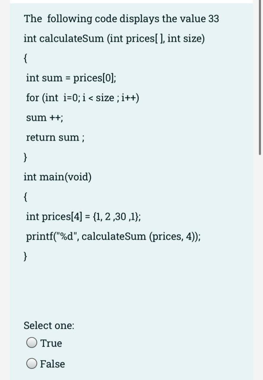 The following code displays the value 33
int calculateSum (int prices[], int size)
{
int sum = prices[0];
for (int i=0; i< size ; i++)
sum ++;
return sum;
}
int main(void)
{
int prices[4] = {1, 2 ,30 ,1};
%3D
printf("%d", calculateSum (prices, 4);
}
Select one:
True
False
