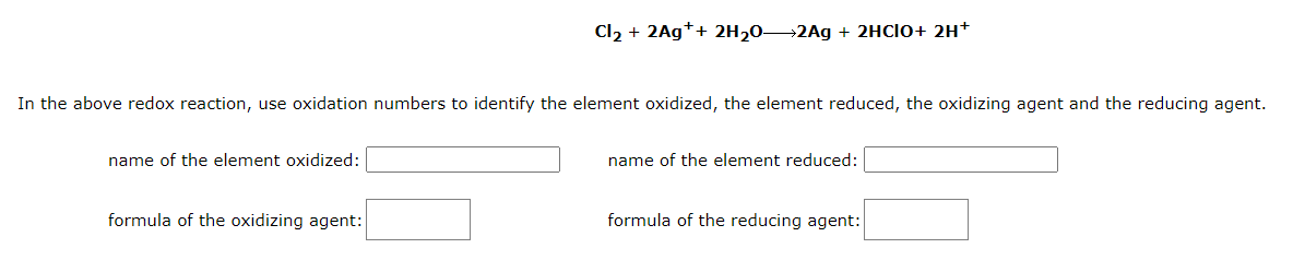 In the above redox reaction, use oxidation numbers to identify the element oxidized, the element reduced, the oxidizing agent and the reducing agent.
name of the element oxidized:
Cl₂ + 2Ag++ 2H₂0-2Ag + 2HCIO+ 2H+
formula of the oxidizing agent:
name of the element reduced:
formula of the reducing agent:
