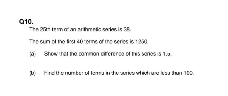 Q10.
The 25th term of an arithmetic series is 38.
The sum of the first 40 terms of the series is 1250.
(a)
Show that the common difference of this series is 1.5.
(b)
Find the number of terms in the series which are less than 100.

