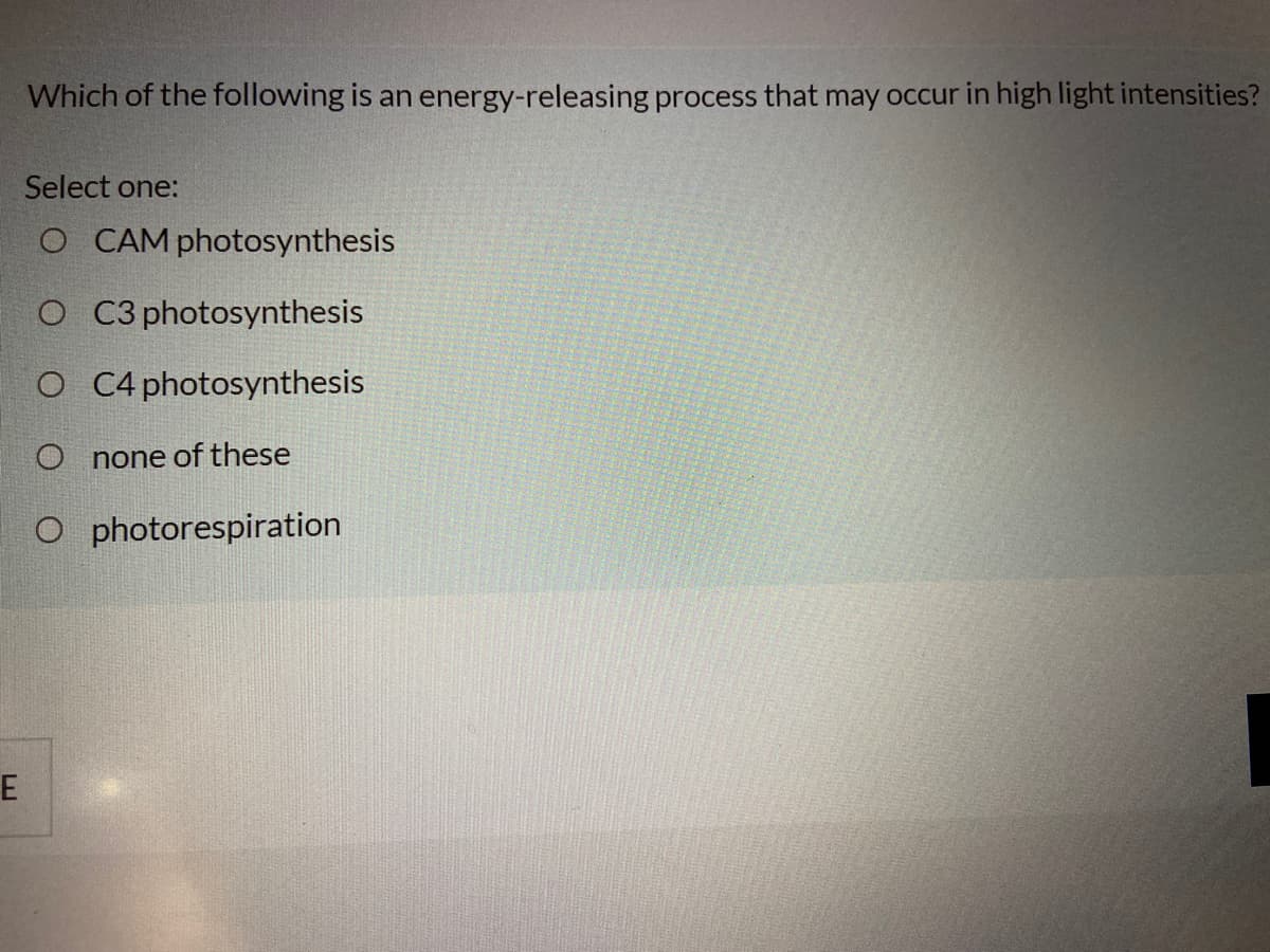 Which of the following is an energy-releasing process that may occur in high light intensities?
Select one:
O CAM photosynthesis
O C3 photosynthesis
O C4 photosynthesis
O none of these
O photorespiration
E
