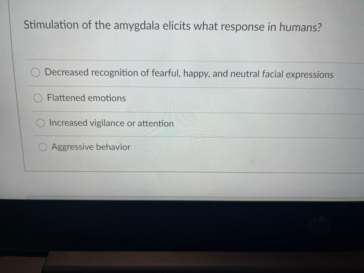 Stimulation of the amygdala elicits what response in humans?
Decreased recognition of fearful, happy, and neutral facial expressions
Flattened emotions
Increased vigilance or attention
O Aggressive behavior
