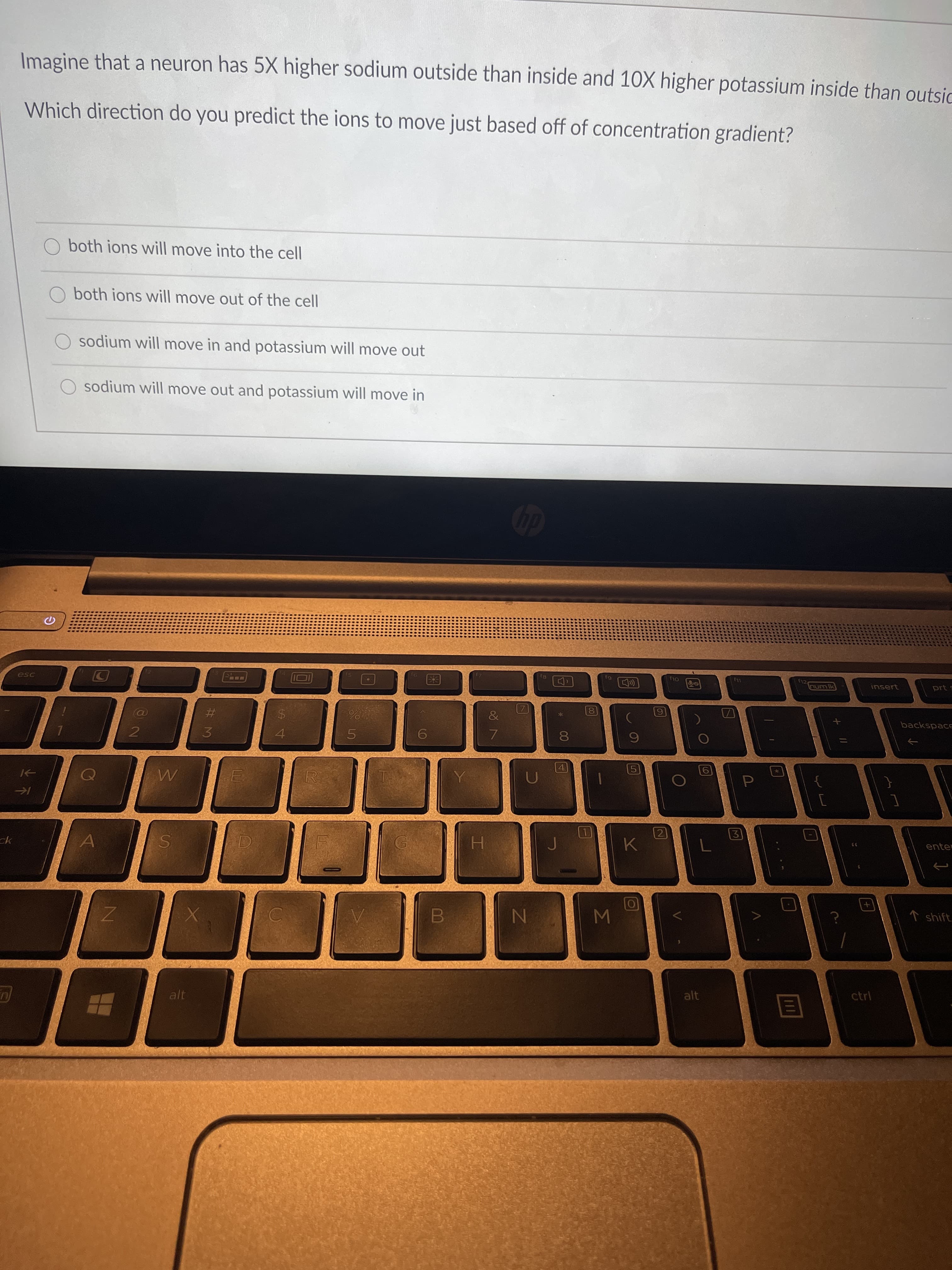 Imagine that a neuron has 5X higher sodium outside than inside and 10X higher potassium inside than outsid
Which direction do you predict the ions to move just based off of concentration gradient?
both ions will move into the cell
both ions will move out of the cell
sodium will move in and potassium will move out
sodium will move out and potassium will move in
