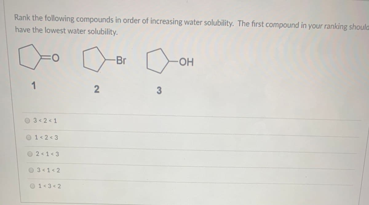 Rank the following compounds in order of increasing water solubility. The first compound in your ranking should
have the lowest water solubility.
Br
OH
1
3
O 3<2 < 1
1< 2 < 3
O 2<1<3
3 < 1< 2
O1<3 < 2
