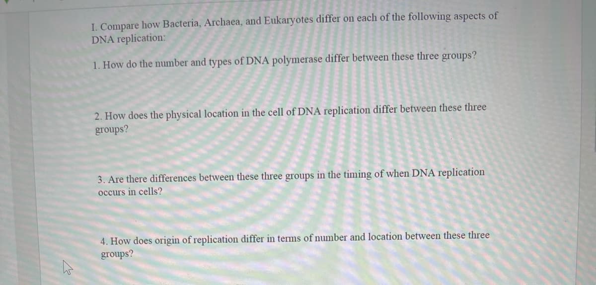 I. Compare how Bacteria, Archaea, and Eukaryotes differ on each of the following aspects of
DNA replication:
1. How do the number and types of DNA polymerase differ between these three groups?
2. How does the physical location in the cell of DNA replication differ between these three
groups?
3. Are there differences between these three groups in the timing of when DNA replication
occurs in cells?
4. How does origin of replication differ in terms of number and location between these three
groups?
