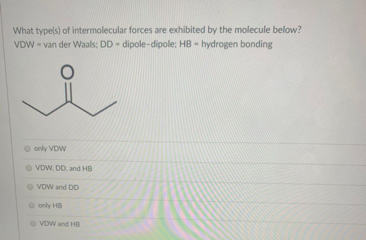 What type(s) of intermolecular forces are exhibited by the molecule below?
VDW = van der Waals; DD = dipole-dipole; HB = hydrogen bonding
%3D
only VDW
VDW, DD, and HB
VDW and DD
only HB
VDW and HB
