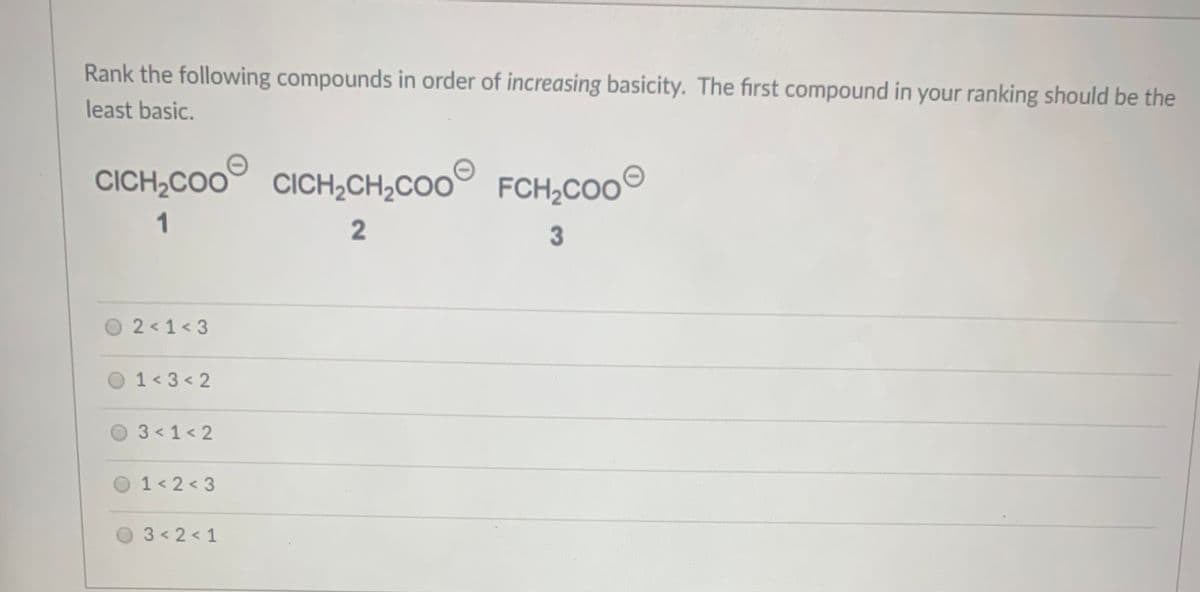 Rank the following compounds in order of increasing basicity. The first compound in your ranking should be the
least basic.
CICH,COO CICH2CH2CO0 FCH2COO
CICH¿CO'
1
2
3
O2<1<3
O 1<3< 2
03<1<2
1 < 2 < 3
03<2<1
