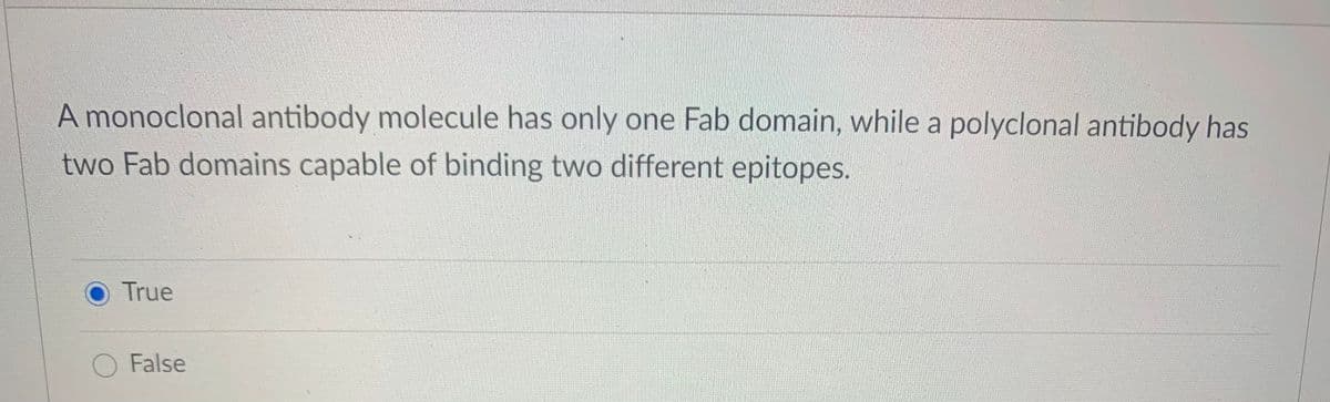 A monoclonal antibody molecule has only one Fab domain, while a polyclonal antibody has
two Fab domains capable of binding two different epitopes.
True
O False
