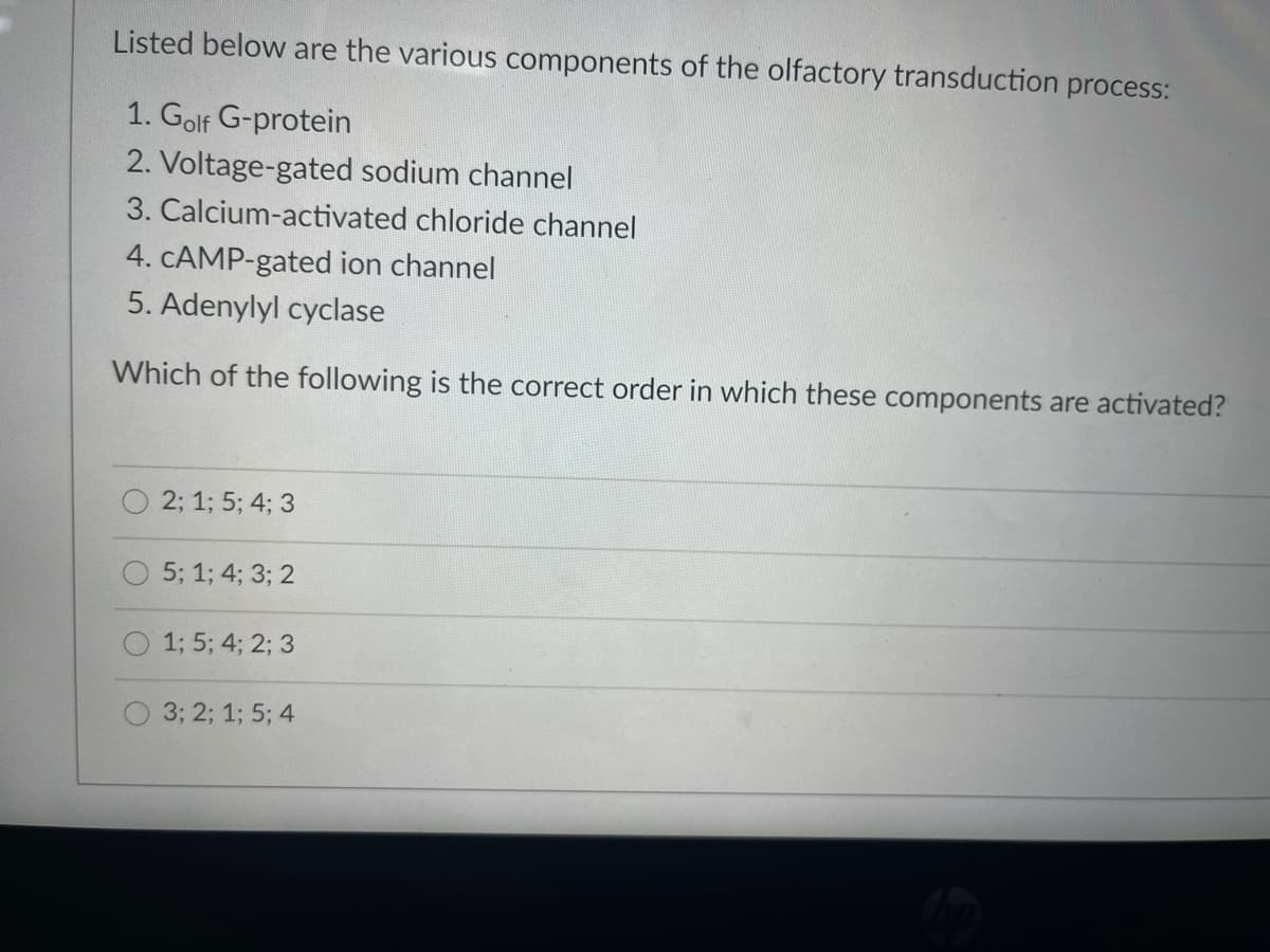 Listed below are the various components of the olfactory transduction process:
1. Golf G-protein
2. Voltage-gated sodium channel
3. Calcium-activated chloride channel
4. CAMP-gated ion channel
5. Adenylyl cyclase
Which of the following is the correct order in which these components are activated?
2; 1; 5; 4; 3
5; 1; 4; 3; 2
1; 5; 4; 2; 3
3; 2; 1; 5; 4
