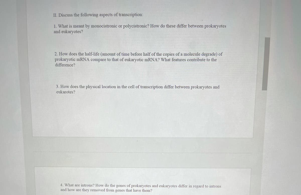 II. Discuss the following aspects of transcription:
1. What is meant by monocistronic or polycistronic? How do these differ between prokaryotes
and eukaryotes?
2. How does the half-life (amount of time before half of the copies of a molecule degrade) of
prokaryotic mRNA compare to that of eukaryotic mRNA? What features contribute to the
difference?
3. How does the physical location in the cell of transcription differ between prokaryotes and
eukarotes?
4. What are introns? How do the genes of prokaryotes and eukaryotes differ in regard to introns
and how are they removed from genes that have them?
