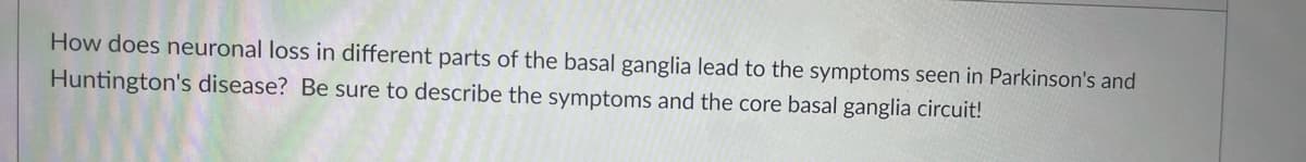 How does neuronal loss in different parts of the basal ganglia lead to the symptoms seen in Parkinson's and
Huntington's disease? Be sure to describe the symptoms and the core basal ganglia circuit!
