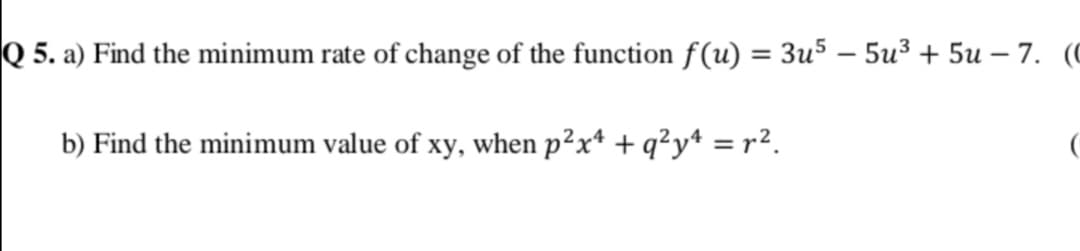Q 5. a) Find the minimum rate of change of the function f(u) = 3u5 – 5u3 + 5u – 7. (
%3D
b) Find the minimum value of xy, when p²x* + q²y* = r².

