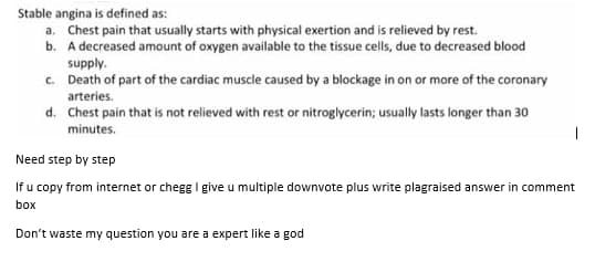 Stable angina is defined as:
a. Chest pain that usually starts with physical exertion and is relieved by rest.
b. A decreased amount of oxygen available to the tissue cells, due to decreased blood
supply.
c. Death of part of the cardiac muscle caused by a blockage in on or more of the coronary
arteries.
d. Chest pain that is not relieved with rest or nitroglycerin; usually lasts longer than 30
minutes.
Need step by step
If u copy from internet or chegg I give u multiple downvote plus write plagraised answer in comment
box
Don't waste my question you are a expert like a god
