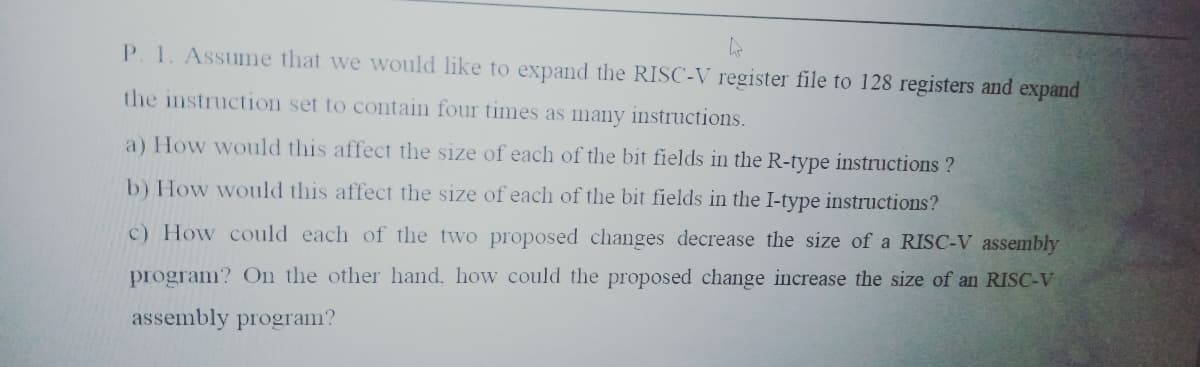 P. 1. Assume that we would like to expand the RISC-V register file to 128 registers and expand
the instruction set to contain four times as many instructions.
a) How would this affect the size of each of the bit fields in the R-type instructions ?
b) How would this affect the size of each of the bit fields in the I-type instructions?
c) How could each of the two proposed changes decrease the size of a RISC-V assembly
program? On the other hand, how could the proposed change increase the size of an RISC-V
assembly program?
