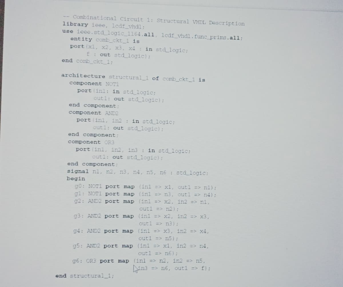 -- Combinational Circuit 1: Structural VHDL Description
library ieee, lcdf_vhdl;
use ieee.std logic_1164.all, lcdf_vhdl.func_prims.all;
entity comb_ckt_1 is
port (xl, x2, x3, x4 in std logic;
f: out std_logic);
end comb_ckt_1;
architecture structural_1 of comb_ckt_1 is
component NOTI
port (inl: in std_logic;
out1: out std_logic);
end component;
component AND2
port (inl, in2 : in std_logic;
out1: out std logic);
end component;
component OR3
port (inl, in2, in3 : in std logic;
out1: out sta_logic);
end component:
signal nl, n2, n3, n4, n5, n6 : std logic;
begin
g0: NOT1 port map (inl => x1, out1 => n1);
gl: NOT1 port map (inl => n3, out1 => n4);
g2: AND2 port map (inl => x2, in2 => nl,
outl => n2);
g3: AND2 port map (inl => x2, in2 => x3,
outl => n3);
g4: AND2 port map (inl => x3, in2 => x4,
outl => n5);
g5: AND2 port map (inl => x1, in2 => n4,
outl => n6);
g6: OR3 port map (inl => n2, in2 => n5,
=> n6, out1 => f);
end structural_1;
