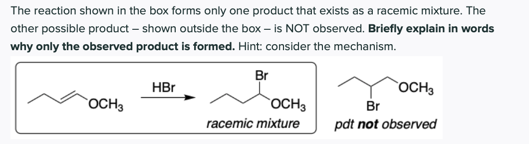The reaction shown in the box forms only one product that exists as a racemic mixture. The
other possible product – shown outside the box – is NOT observed. Briefly explain in words
why only the observed product is formed. Hint: consider the mechanism.
Br
HBr
OCH3
OCH3
OCH3
Br
racemic mixture
pdt not observed
