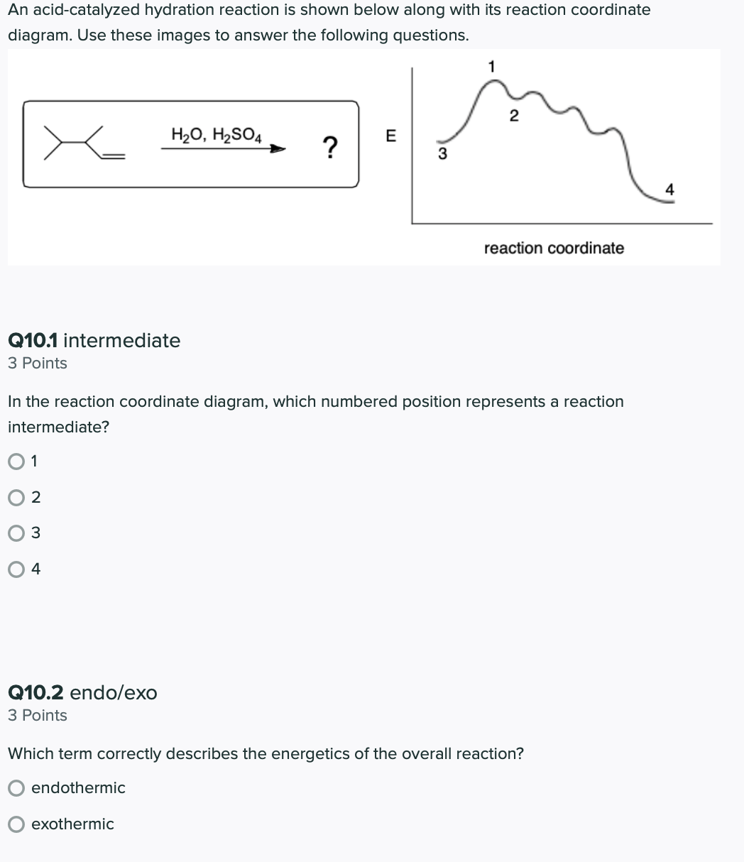 An acid-catalyzed hydration reaction is shown below along with its reaction coordinate
diagram. Use these images to answer the following questions.
1
2
H20, H2SO4
E
?
3
4
reaction coordinate
Q10.1 intermediate
З Points
In the reaction coordinate diagram, which numbered position represents a reaction
intermediate?
01
2
3
4
Q10.2 endo/exo
З Points
Which term correctly describes the energetics of the overall reaction?
endothermic
exothermic
