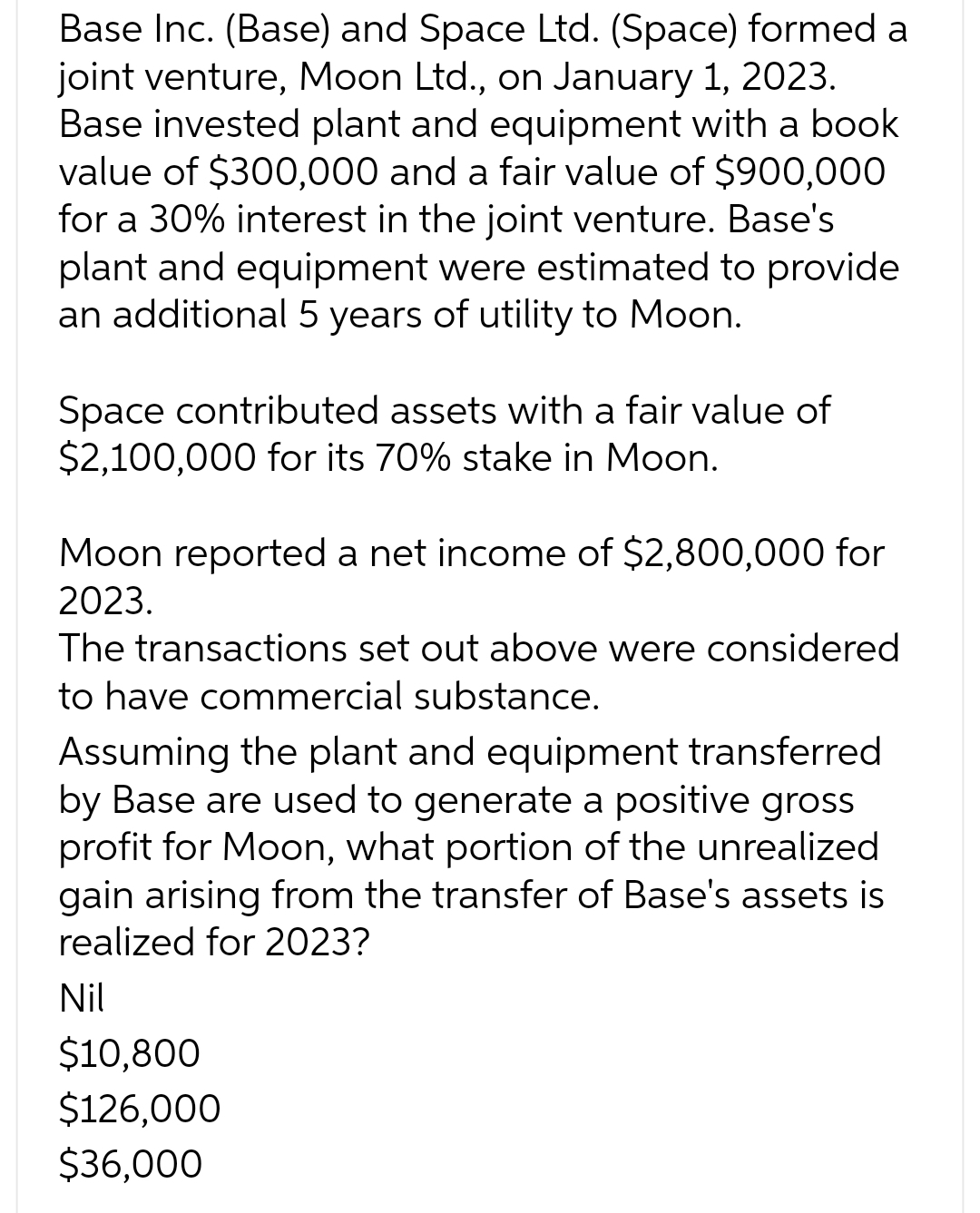 Base Inc. (Base) and Space Ltd. (Space) formed a
joint venture, Moon Ltd., on January 1, 2023.
Base invested plant and equipment with a book
value of $300,000 and a fair value of $900,000
for a 30% interest in the joint venture. Base's
plant and equipment were estimated to provide
an additional 5 years of utility to Moon.
Space contributed assets with a fair value of
$2,100,000 for its 70% stake in Moon.
Moon reported a net income of $2,800,000 for
2023.
The transactions set out above were considered
to have commercial substance.
Assuming the plant and equipment transferred
by Base are used to generate a positive gross
profit for Moon, what portion of the unrealized
gain arising from the transfer of Base's assets is
realized for 2023?
Nil
$10,800
$126,000
$36,000