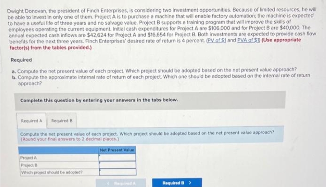 Dwight Donovan, the president of Finch Enterprises, is considering two investment opportunities. Because of limited resources, he will
be able to invest in only one of them. Project A is to purchase a machine that will enable factory automation; the machine is expected
to have a useful life of three years and no salvage value. Project B supports a training program that will improve the skills of
employees operating the current equipment. Initial cash expenditures for Project A are $106,000 and for Project B are $40,000. The
annual expected cash inflows are $42,624 for Project A and $16,654 for Project B. Both investments are expected to provide cash flow
benefits for the next three years. Finch Enterprises' desired rate of return is 4 percent. (PV of $1 and PVA of $1) (Use appropriate
factor(s) from the tables provided.)
Required
a. Compute the net present value of each project. Which project should be adopted based on the net present value approach?
b. Compute the approximate internal rate of return of each project. Which one should be adopted based on the internal rate of return
approach?
Complete this question by entering your answers in the tabs below.
Required A Required B
Compute the net present value of each project. Which project should be adopted based on the net present value approach?
(Round your final answers to 2 decimal places.)
Project A
Project B
Which project should be adopted?
Net Present Value
Required A
Required B >