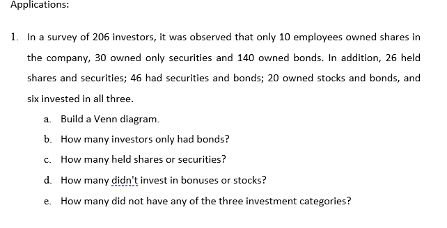 1. In a survey of 206 investors, it was observed that only 10 employees owned shares in
the company, 30 owned only securities and 140 owned bonds. In addition, 26 held
shares and securities; 46 had securities and bonds; 20 owned stocks and bonds, and
six invested in all three.
a. Build a Venn diagram.
b. How many investors only had bonds?
c. How many held shares or securities?
