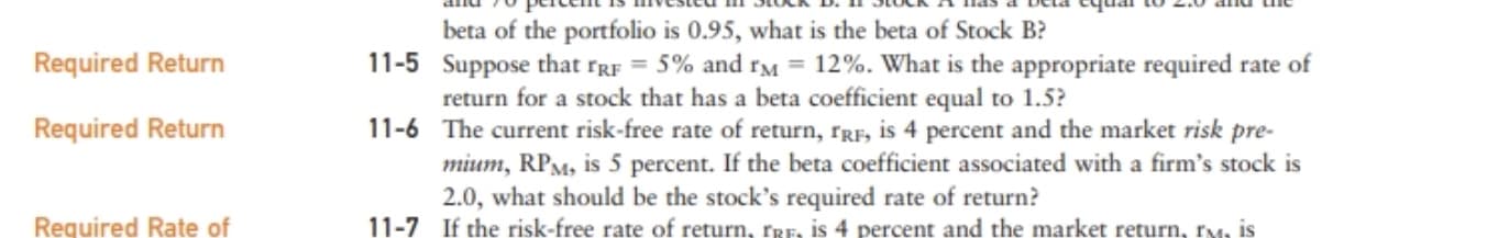 Cta tquar to 2.0 anu ue
pucem
beta of the portfolio is 0.95, what is the beta of Stock B?
11-5 Suppose that rRF = 5% and rM = 12%. What is the appropriate required rate of
return for a stock that has a beta coefficient equal to 1.5?
11-6 The current risk-free rate of return, rRF, is 4 percent and the market risk pre-
mium, RPM, is 5 percent. If the beta coefficient associated with a firm's stock is
2.0, what should be the stock's required rate of return?
11-7 If the risk-free rate of return, TRE, is 4 percent and the market return, rM, is
Required Return
Required Return
Required Rate of

