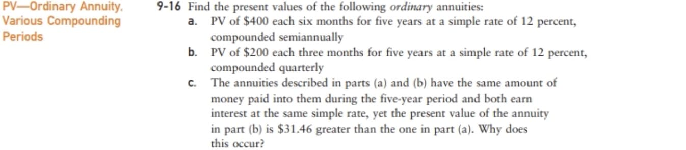 PV-Ordinary Annuity.
9-16 Find the present values of the following ordinary annuities:
a.
Various Compounding
Periods
PV of $400 each six months for five years at a simple rate of 12 percent,
compounded semiannually
b. PV of $200 each three months for five years at a simple rate of 12 percent,
compounded quarterly
C.
The annuities described in parts (a) and (b) have the same amount of
money paid into them during the five-year period and both earn
interest at the same simple rate, yet the present value of the annuity
in part (b) is $31.46 greater than the one in part (a). Why does
this occur?
