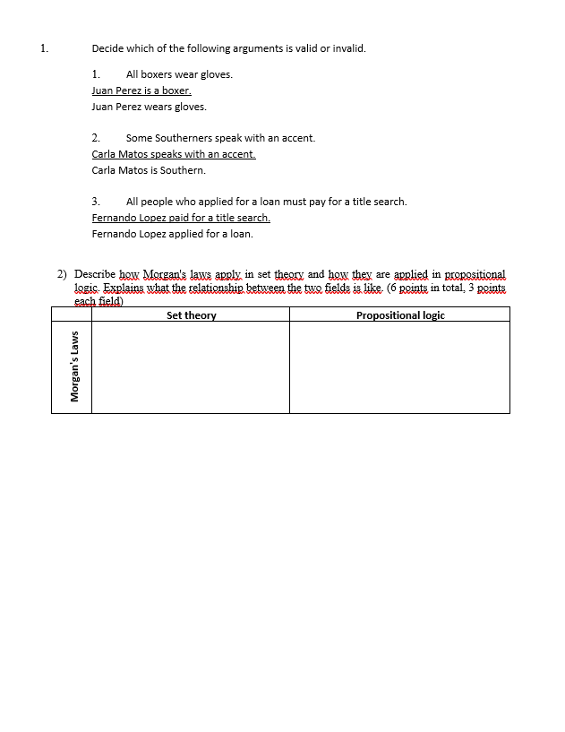 Decide which of the following arguments is valid or invalid.
All boxers wear gloves.
Juan Perez is a boxer.
1.
Juan Perez wears gloves.
2.
Some Southerners speak with an accent.
Carla Matos speaks with an accent.
Carla Matos is Southern.
3. All people who applied for a loan must pay for a title search.
Fernando Lopez paid for a title search.
Fernando Lopez applied for a loan.
